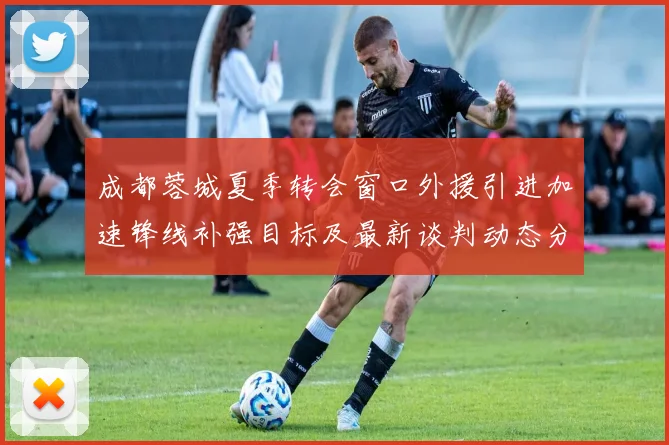 成都蓉城夏季转会窗口外援引进加速锋线补强目标及最新谈判动态分析